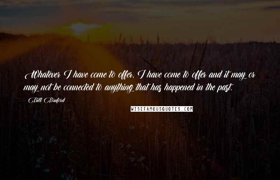 Bill Bruford Quotes: Whatever I have come to offer, I have come to offer and it may or may not be connected to anything that has happened in the past.