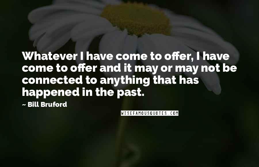 Bill Bruford Quotes: Whatever I have come to offer, I have come to offer and it may or may not be connected to anything that has happened in the past.