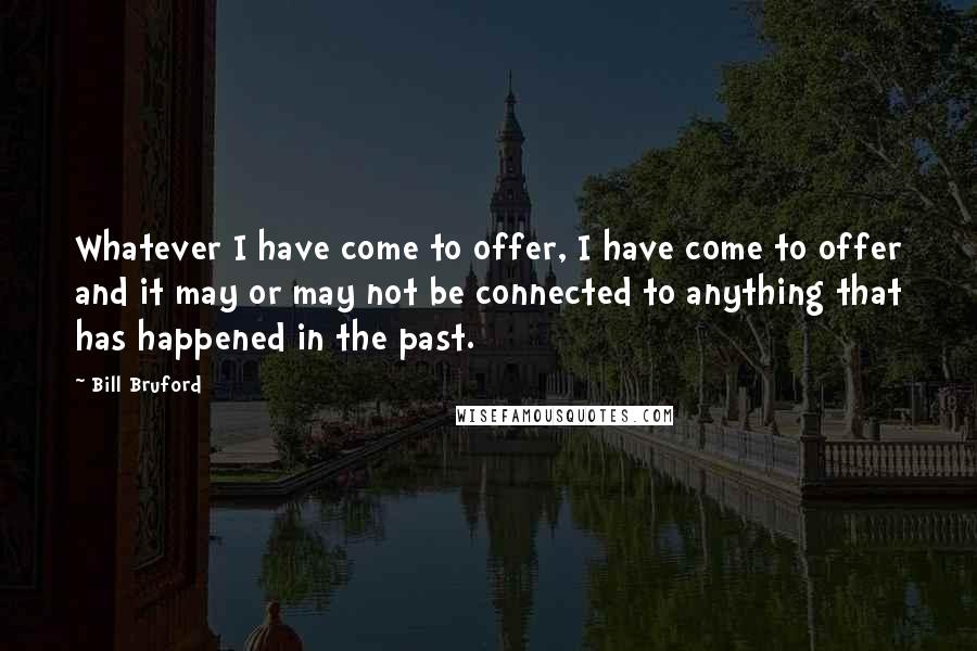Bill Bruford Quotes: Whatever I have come to offer, I have come to offer and it may or may not be connected to anything that has happened in the past.