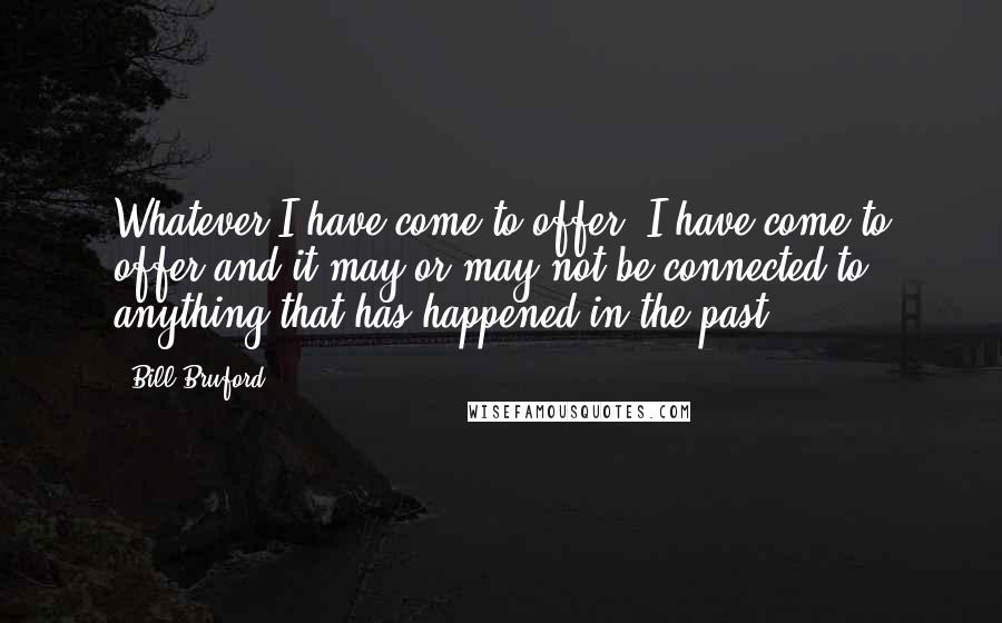 Bill Bruford Quotes: Whatever I have come to offer, I have come to offer and it may or may not be connected to anything that has happened in the past.