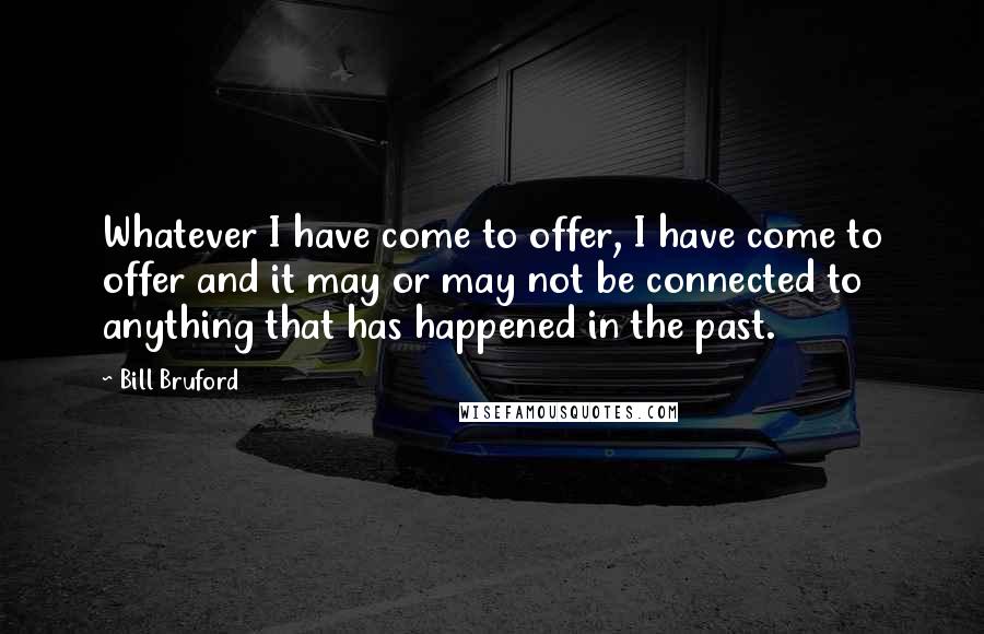 Bill Bruford Quotes: Whatever I have come to offer, I have come to offer and it may or may not be connected to anything that has happened in the past.