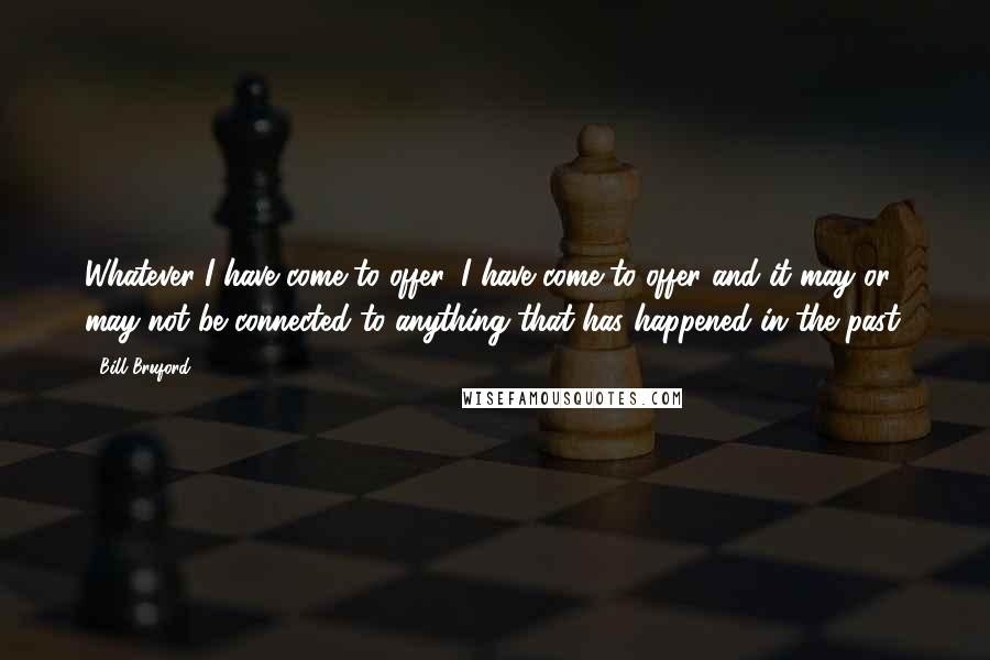 Bill Bruford Quotes: Whatever I have come to offer, I have come to offer and it may or may not be connected to anything that has happened in the past.