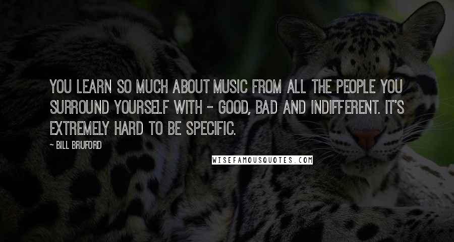 Bill Bruford Quotes: You learn so much about music from all the people you surround yourself with - good, bad and indifferent. It's extremely hard to be specific.