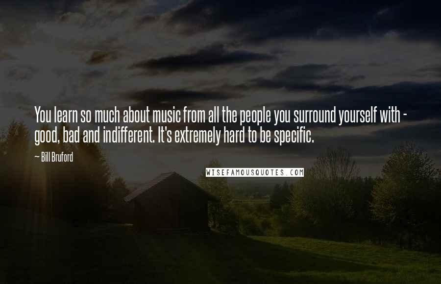 Bill Bruford Quotes: You learn so much about music from all the people you surround yourself with - good, bad and indifferent. It's extremely hard to be specific.