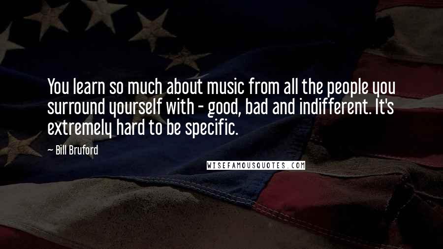 Bill Bruford Quotes: You learn so much about music from all the people you surround yourself with - good, bad and indifferent. It's extremely hard to be specific.