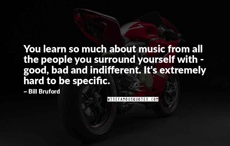 Bill Bruford Quotes: You learn so much about music from all the people you surround yourself with - good, bad and indifferent. It's extremely hard to be specific.