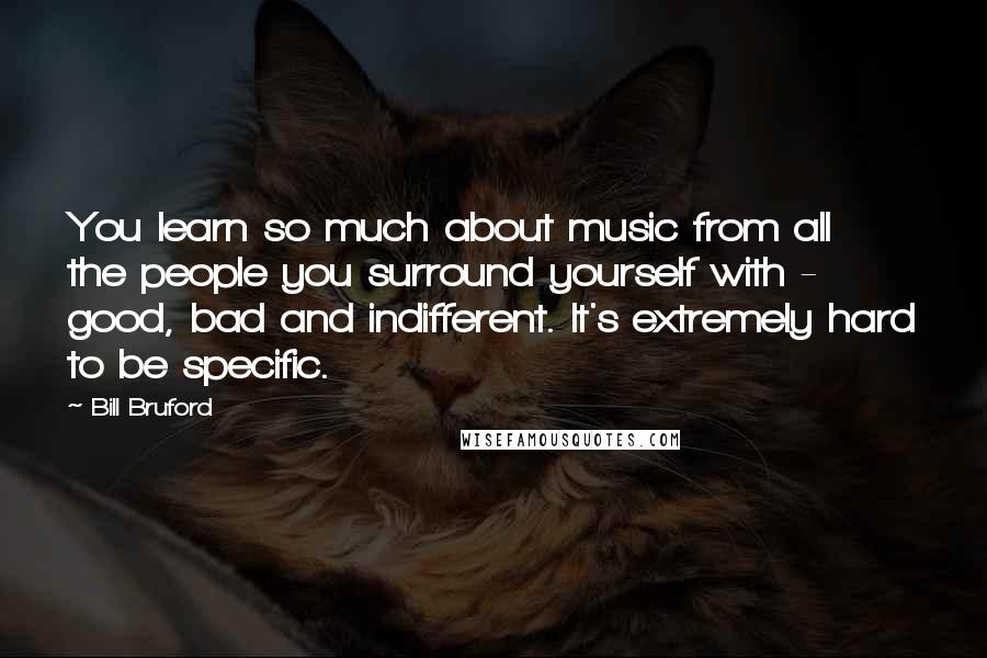 Bill Bruford Quotes: You learn so much about music from all the people you surround yourself with - good, bad and indifferent. It's extremely hard to be specific.