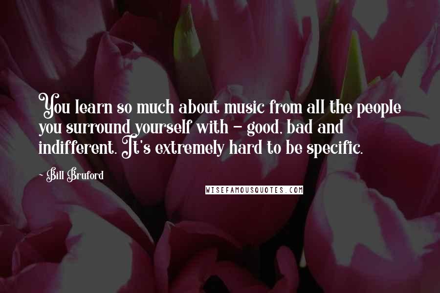 Bill Bruford Quotes: You learn so much about music from all the people you surround yourself with - good, bad and indifferent. It's extremely hard to be specific.