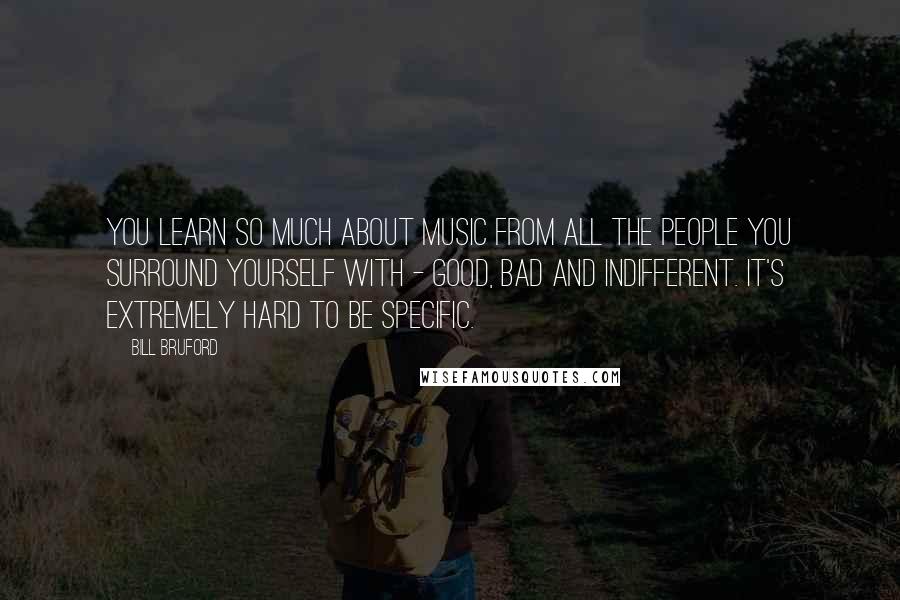 Bill Bruford Quotes: You learn so much about music from all the people you surround yourself with - good, bad and indifferent. It's extremely hard to be specific.