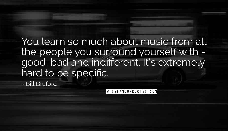 Bill Bruford Quotes: You learn so much about music from all the people you surround yourself with - good, bad and indifferent. It's extremely hard to be specific.