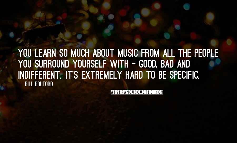 Bill Bruford Quotes: You learn so much about music from all the people you surround yourself with - good, bad and indifferent. It's extremely hard to be specific.