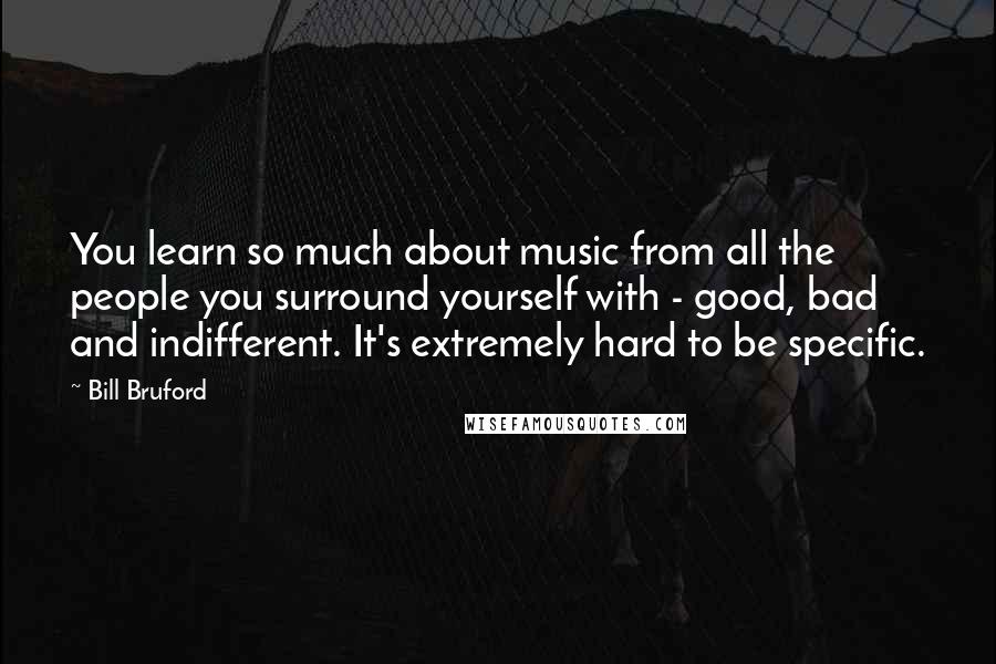 Bill Bruford Quotes: You learn so much about music from all the people you surround yourself with - good, bad and indifferent. It's extremely hard to be specific.
