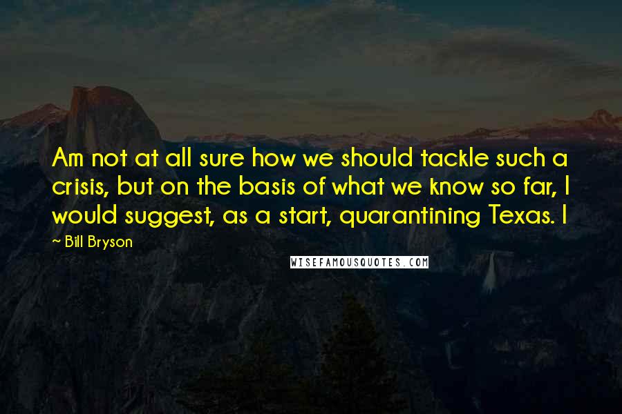 Bill Bryson Quotes: Am not at all sure how we should tackle such a crisis, but on the basis of what we know so far, I would suggest, as a start, quarantining Texas. I