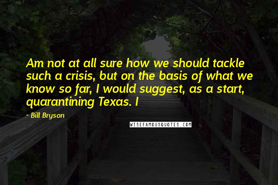 Bill Bryson Quotes: Am not at all sure how we should tackle such a crisis, but on the basis of what we know so far, I would suggest, as a start, quarantining Texas. I