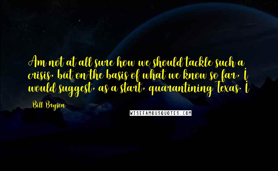 Bill Bryson Quotes: Am not at all sure how we should tackle such a crisis, but on the basis of what we know so far, I would suggest, as a start, quarantining Texas. I