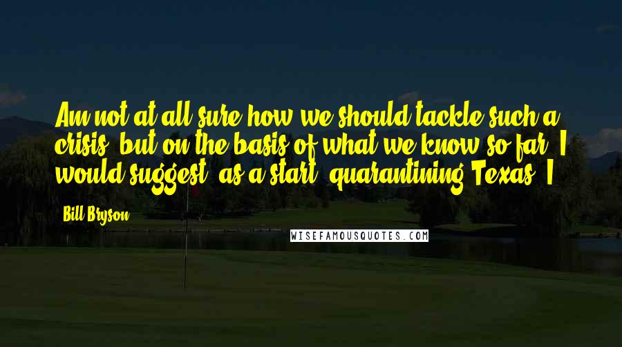Bill Bryson Quotes: Am not at all sure how we should tackle such a crisis, but on the basis of what we know so far, I would suggest, as a start, quarantining Texas. I