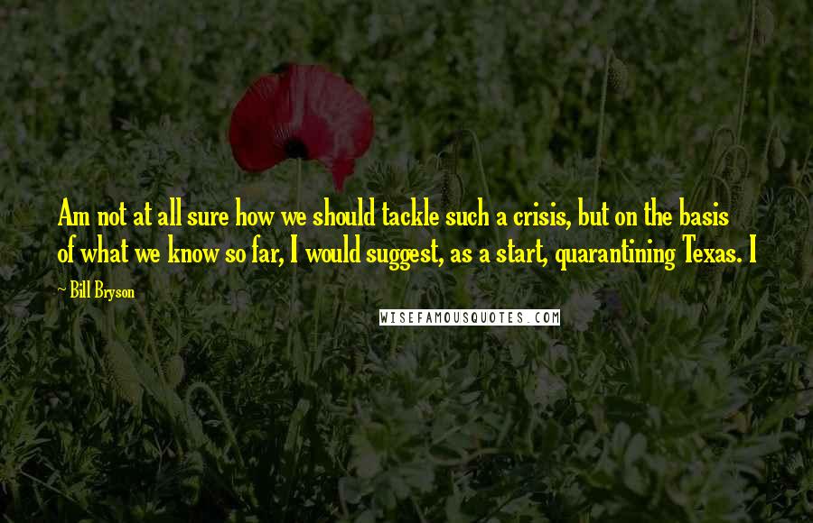 Bill Bryson Quotes: Am not at all sure how we should tackle such a crisis, but on the basis of what we know so far, I would suggest, as a start, quarantining Texas. I