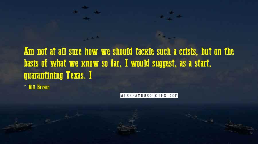 Bill Bryson Quotes: Am not at all sure how we should tackle such a crisis, but on the basis of what we know so far, I would suggest, as a start, quarantining Texas. I