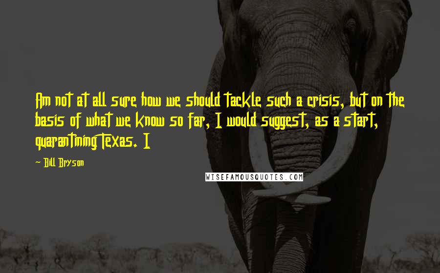 Bill Bryson Quotes: Am not at all sure how we should tackle such a crisis, but on the basis of what we know so far, I would suggest, as a start, quarantining Texas. I