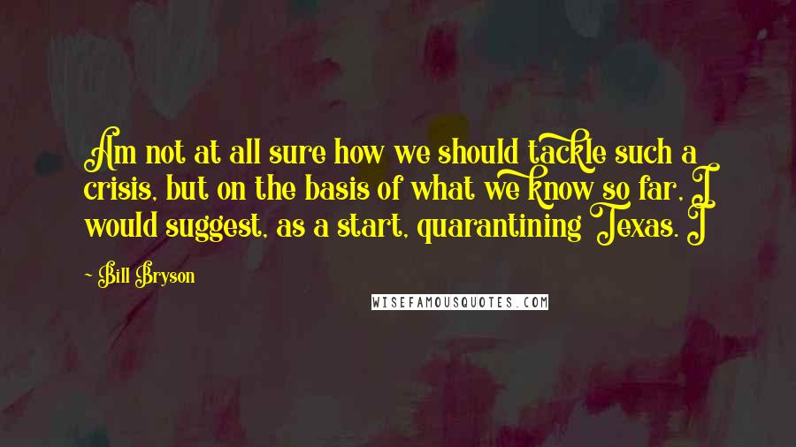 Bill Bryson Quotes: Am not at all sure how we should tackle such a crisis, but on the basis of what we know so far, I would suggest, as a start, quarantining Texas. I