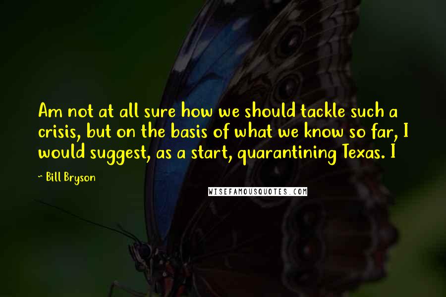 Bill Bryson Quotes: Am not at all sure how we should tackle such a crisis, but on the basis of what we know so far, I would suggest, as a start, quarantining Texas. I