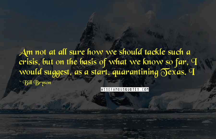 Bill Bryson Quotes: Am not at all sure how we should tackle such a crisis, but on the basis of what we know so far, I would suggest, as a start, quarantining Texas. I