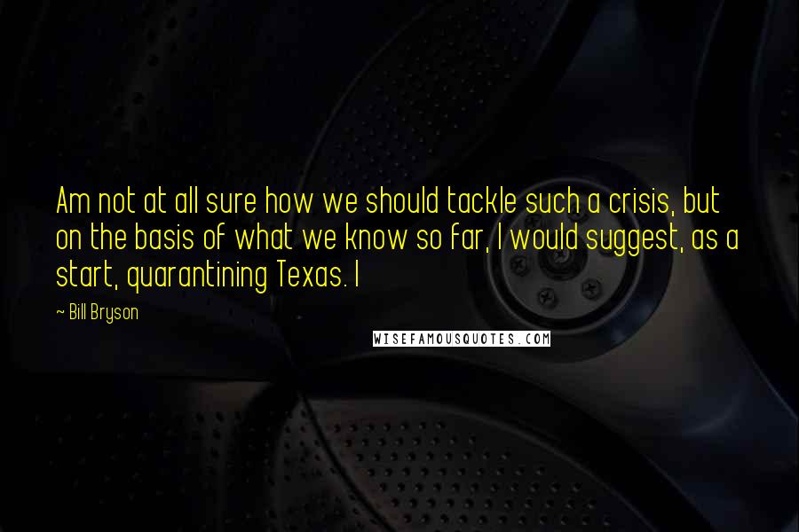 Bill Bryson Quotes: Am not at all sure how we should tackle such a crisis, but on the basis of what we know so far, I would suggest, as a start, quarantining Texas. I