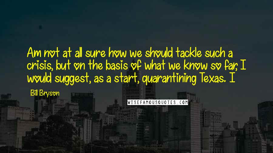 Bill Bryson Quotes: Am not at all sure how we should tackle such a crisis, but on the basis of what we know so far, I would suggest, as a start, quarantining Texas. I