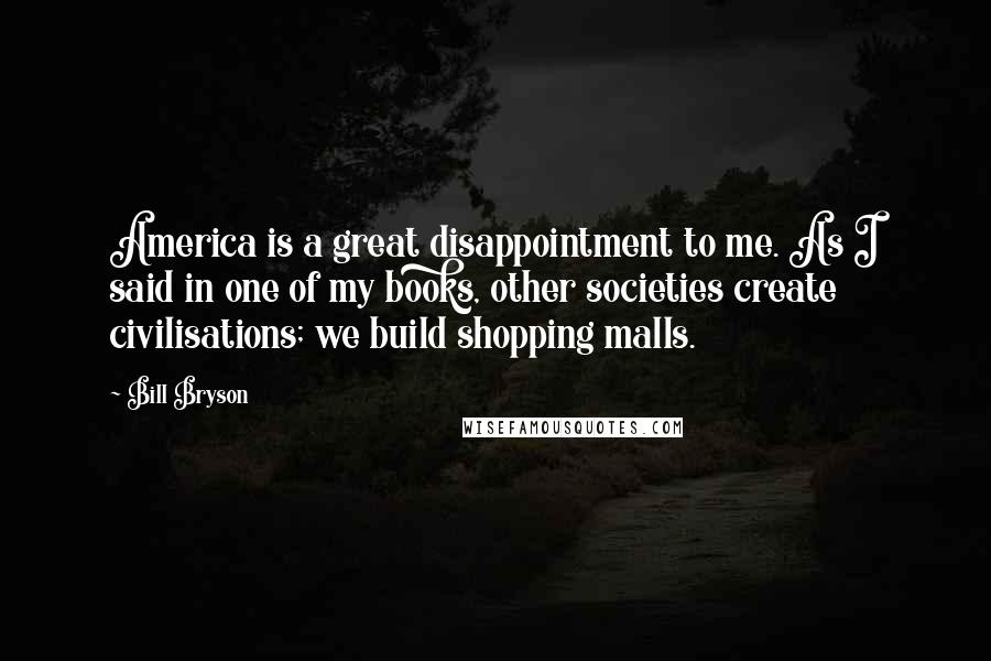 Bill Bryson Quotes: America is a great disappointment to me. As I said in one of my books, other societies create civilisations; we build shopping malls.