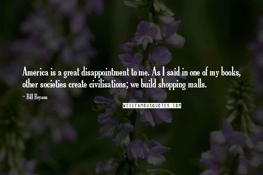 Bill Bryson Quotes: America is a great disappointment to me. As I said in one of my books, other societies create civilisations; we build shopping malls.