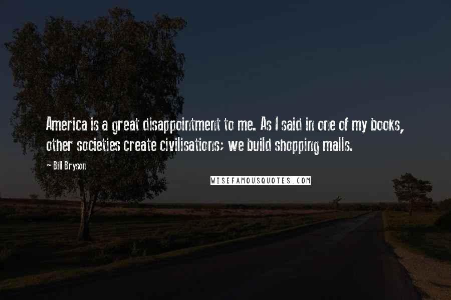 Bill Bryson Quotes: America is a great disappointment to me. As I said in one of my books, other societies create civilisations; we build shopping malls.