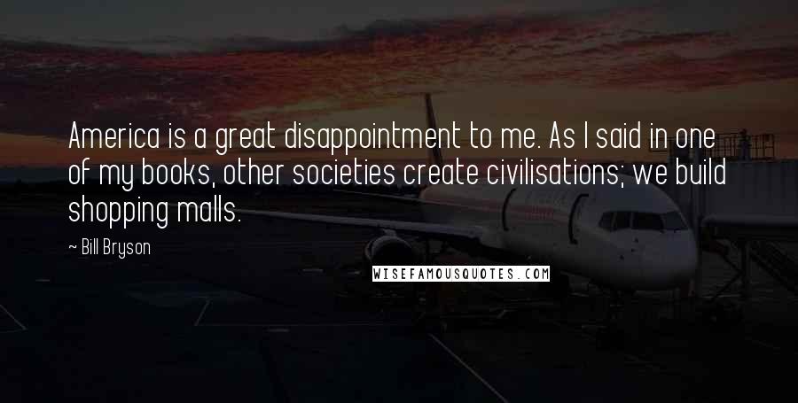 Bill Bryson Quotes: America is a great disappointment to me. As I said in one of my books, other societies create civilisations; we build shopping malls.