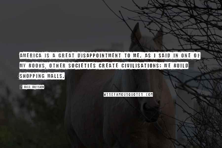 Bill Bryson Quotes: America is a great disappointment to me. As I said in one of my books, other societies create civilisations; we build shopping malls.