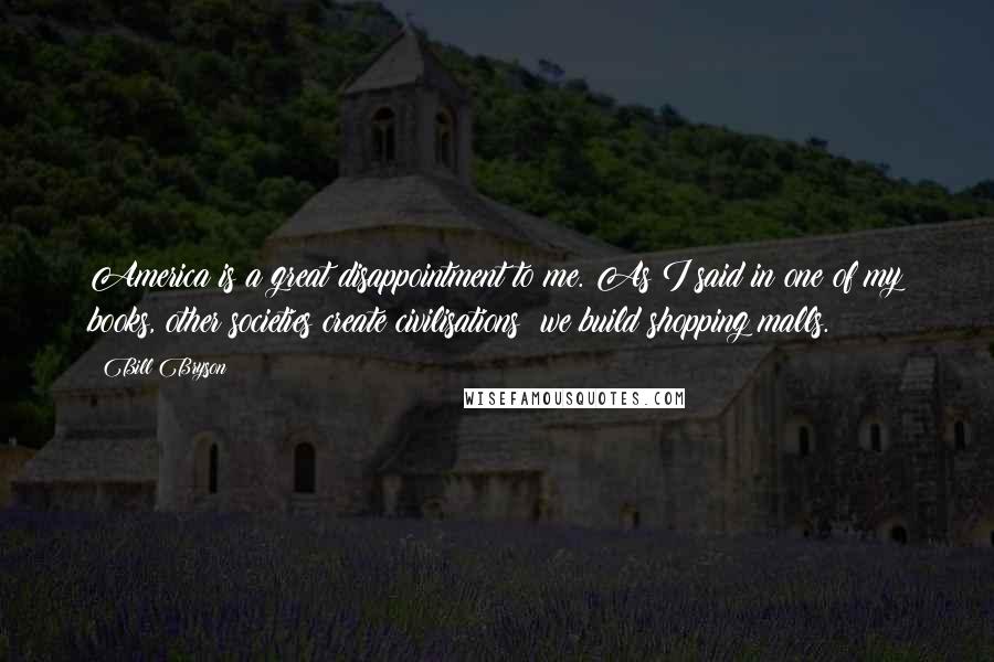 Bill Bryson Quotes: America is a great disappointment to me. As I said in one of my books, other societies create civilisations; we build shopping malls.