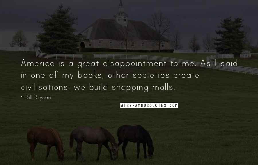 Bill Bryson Quotes: America is a great disappointment to me. As I said in one of my books, other societies create civilisations; we build shopping malls.