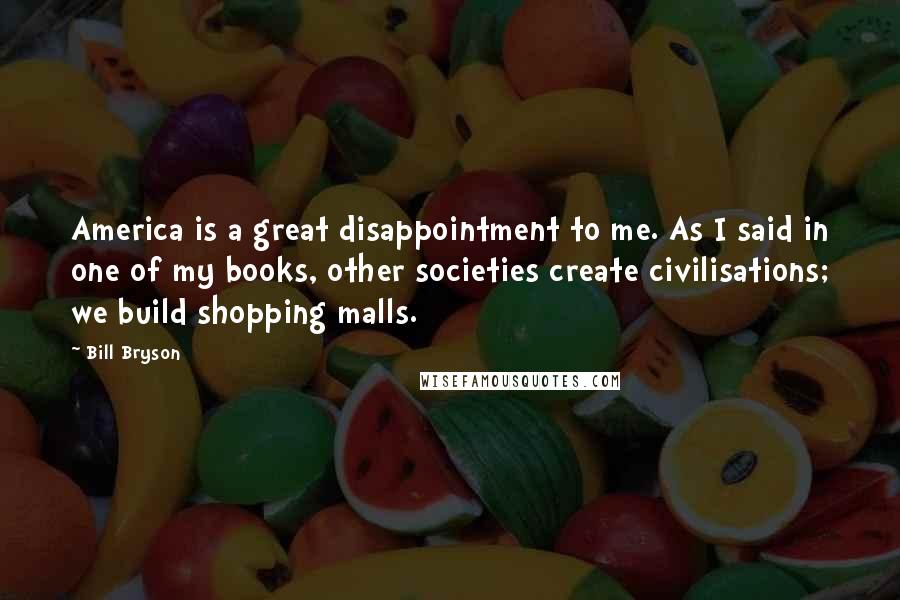 Bill Bryson Quotes: America is a great disappointment to me. As I said in one of my books, other societies create civilisations; we build shopping malls.