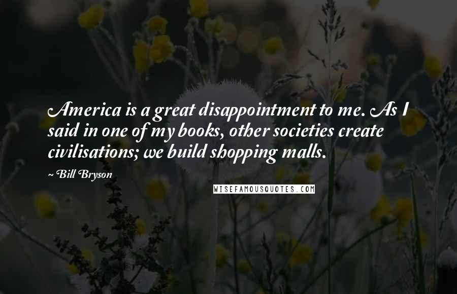 Bill Bryson Quotes: America is a great disappointment to me. As I said in one of my books, other societies create civilisations; we build shopping malls.