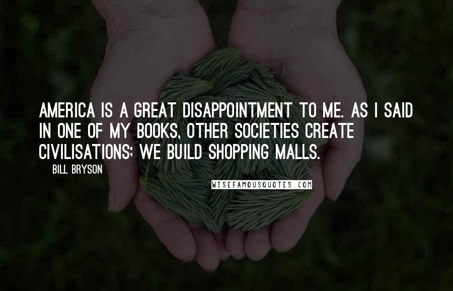 Bill Bryson Quotes: America is a great disappointment to me. As I said in one of my books, other societies create civilisations; we build shopping malls.