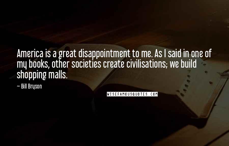 Bill Bryson Quotes: America is a great disappointment to me. As I said in one of my books, other societies create civilisations; we build shopping malls.