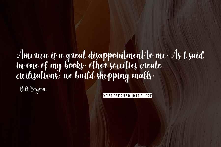 Bill Bryson Quotes: America is a great disappointment to me. As I said in one of my books, other societies create civilisations; we build shopping malls.