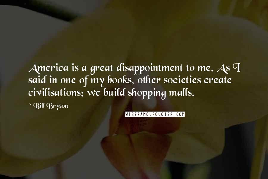 Bill Bryson Quotes: America is a great disappointment to me. As I said in one of my books, other societies create civilisations; we build shopping malls.