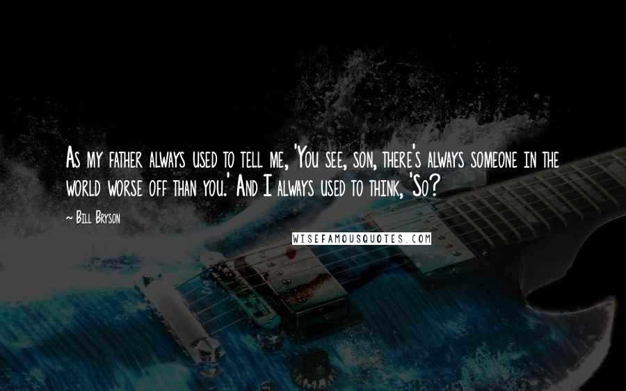 Bill Bryson Quotes: As my father always used to tell me, 'You see, son, there's always someone in the world worse off than you.' And I always used to think, 'So?