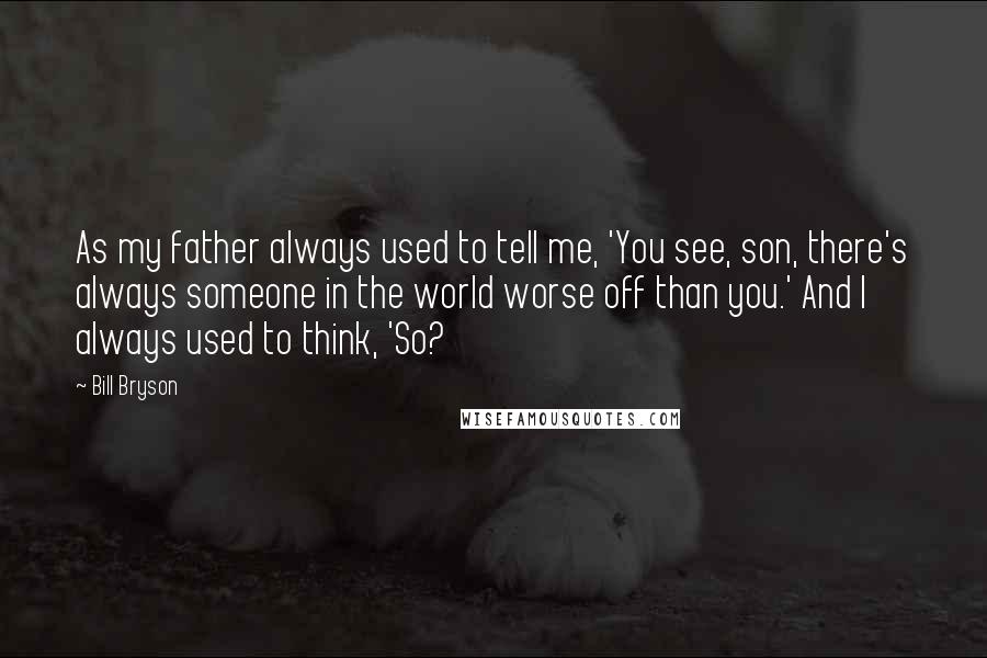 Bill Bryson Quotes: As my father always used to tell me, 'You see, son, there's always someone in the world worse off than you.' And I always used to think, 'So?