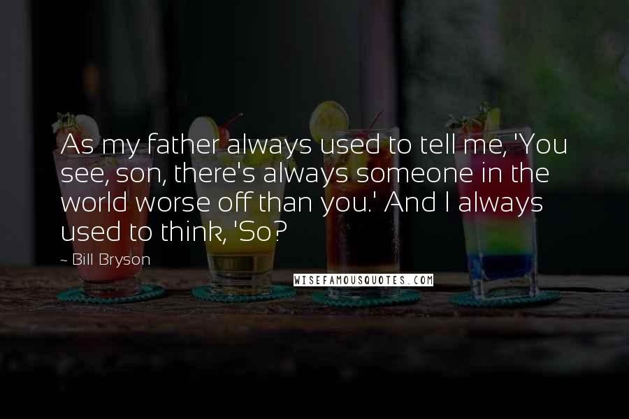Bill Bryson Quotes: As my father always used to tell me, 'You see, son, there's always someone in the world worse off than you.' And I always used to think, 'So?