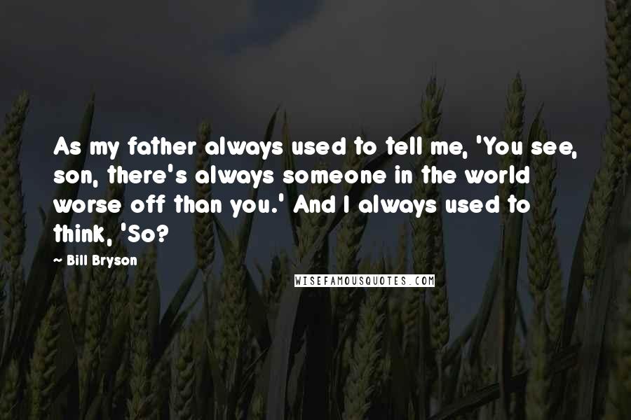 Bill Bryson Quotes: As my father always used to tell me, 'You see, son, there's always someone in the world worse off than you.' And I always used to think, 'So?