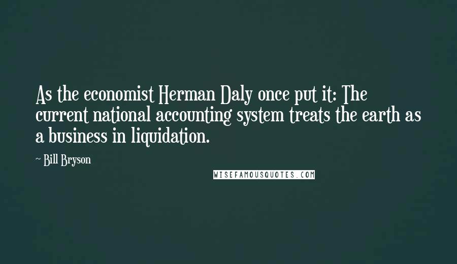 Bill Bryson Quotes: As the economist Herman Daly once put it: The current national accounting system treats the earth as a business in liquidation.