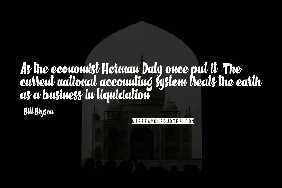 Bill Bryson Quotes: As the economist Herman Daly once put it: The current national accounting system treats the earth as a business in liquidation.