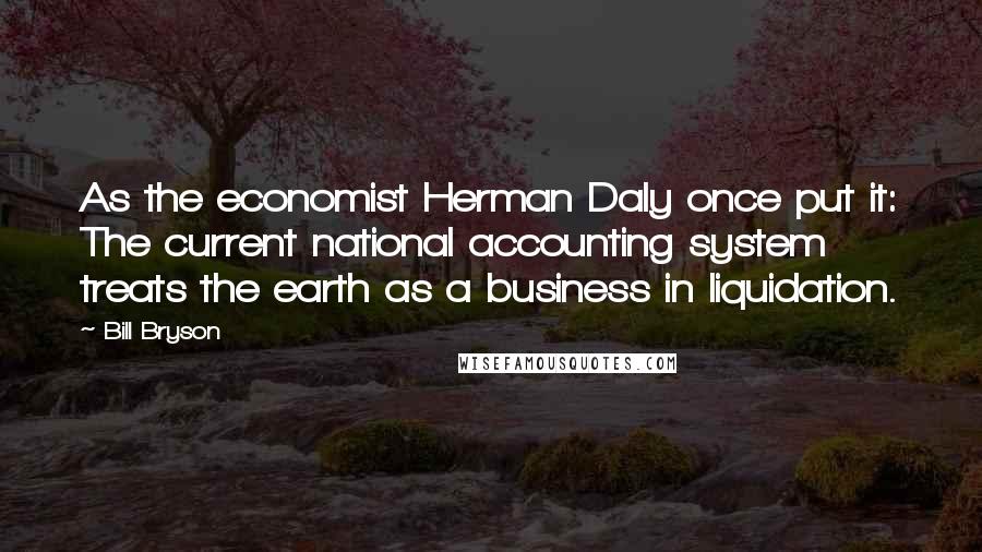 Bill Bryson Quotes: As the economist Herman Daly once put it: The current national accounting system treats the earth as a business in liquidation.