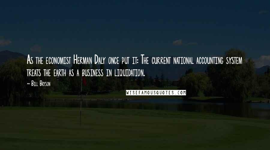 Bill Bryson Quotes: As the economist Herman Daly once put it: The current national accounting system treats the earth as a business in liquidation.