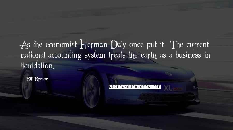 Bill Bryson Quotes: As the economist Herman Daly once put it: The current national accounting system treats the earth as a business in liquidation.